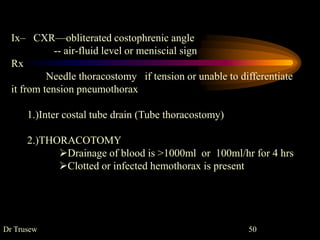 Ix– CXR—obliterated costophrenic angle
-- air-fluid level or meniscial sign
Rx
Needle thoracostomy if tension or unable to differentiate
it from tension pneumothorax
1.)Inter costal tube drain (Tube thoracostomy)
2.)THORACOTOMY
Drainage of blood is >1000ml or 100ml/hr for 4 hrs
Clotted or infected hemothorax is present
Dr Trusew 50
 