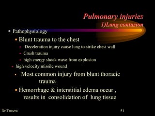 Pulmonary injuries
1)Lung contusion
Dr Trusew 51
 Pathophysiology
 Blunt trauma to the chest
 Deceleration injury cause lung to strike chest wall
 Crush trauma
 high energy shock wave from explosion
 high velocity missile wound
 Most common injury from blunt thoracic
trauma
 Hemorrhage & interstitial edema occur ,
results in consolidation of lung tissue
 