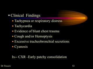 Dr Trusew 52
 Clinical Findings
 Tachypnea or respiratory distress
 Tachycardia
 Evidence of blunt chest trauma
 Cough and/or Hemoptysis
 Excessive tracheobronchial secretions
 Cyanosis
Ix-- CXR –Early patchy consolidation
 