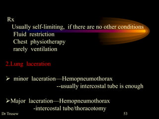 Dr Trusew 53
Rx
Usually self-limiting, if there are no other conditions
Fluid restriction
Chest physiotherapy
rarely ventilation
2.Lung laceration
 minor laceration—Hemopneumothorax
--usually intercostal tube is enough
Major laceration—Hemopneumothorax
-intercostal tube/thoracotomy
 