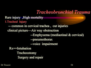 Tracheobronchial Trauma
Rare injury ,High mortality
1.Tracheal Injury
-- common in cervical trachea , cut injuries
clinical picture—Air way obstruction
--Emphysema (mediastinal & cervical)
--pneumothorax
--voice impairment
Rx==Intubation
Tracheostomy
Surgery and repair
Dr Trusew 54
 