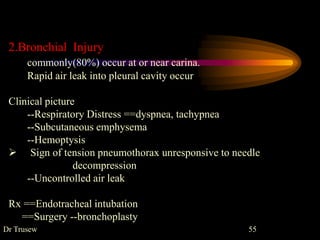 Dr Trusew 55
2.Bronchial Injury
commonly(80%) occur at or near carina.
Rapid air leak into pleural cavity occur
Clinical picture
--Respiratory Distress ==dyspnea, tachypnea
--Subcutaneous emphysema
--Hemoptysis
 Sign of tension pneumothorax unresponsive to needle
decompression
--Uncontrolled air leak
Rx ==Endotracheal intubation
==Surgery --bronchoplasty
 