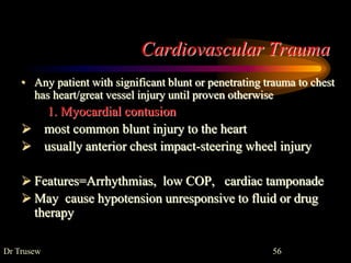 Cardiovascular Trauma
• Any patient with significant blunt or penetrating trauma to chest
has heart/great vessel injury until proven otherwise
1. Myocardial contusion
 most common blunt injury to the heart
 usually anterior chest impact-steering wheel injury
 Features=Arrhythmias, low COP, cardiac tamponade
 May cause hypotension unresponsive to fluid or drug
therapy
Dr Trusew 56
 