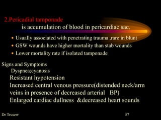 Dr Trusew 57
2.Pericadial tamponade
is accumulation of blood in pericardiac sac.
 Usually associated with penetrating trauma ,rare in blunt
 GSW wounds have higher mortality than stab wounds
 Lower mortality rate if isolated tamponade
Signs and Symptoms
Dyspnea;cyanosis
Resistant hypotension
Increased central venous pressure(distended neck/arm
veins in presence of decreased arterial BP)
Enlarged cardiac dullness &decreased heart sounds
 