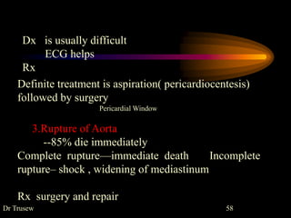 Dr Trusew 58
Definite treatment is aspiration( pericardiocentesis)
followed by surgery
Pericardial Window
3.Rupture of Aorta
--85% die immediately
Complete rupture—immediate death Incomplete
rupture– shock , widening of mediastinum
Rx surgery and repair
Dx is usually difficult
ECG helps
Rx
 