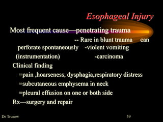 Esophageal Injury
Most frequent cause—penetrating trauma
-- Rare in blunt trauma can
perforate spontaneously -violent vomiting
(instrumentation) -carcinoma
Clinical finding
=pain ,hoarseness, dysphagia,respiratory distress
=subcutaneous emphysema in neck
=pleural effusion on one or both side
Rx—surgery and repair
Dr Trusew 59
 