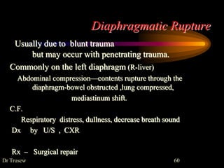 Diaphragmatic Rupture
Usually due to blunt trauma
but may occur with penetrating trauma.
Commonly on the left diaphragm (R-liver)
Abdominal compression—contents rupture through the
diaphragm-bowel obstructed ,lung compressed,
mediastinum shift.
C.F.
Respiratory distress, dullness, decrease breath sound
Dx by U/S , CXR
Rx – Surgical repair
Dr Trusew 60
 
