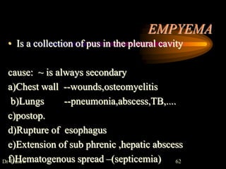 EMPYEMA
• Is a collection of pus in the pleural cavity
cause: ~ is always secondary
a)Chest wall --wounds,osteomyelitis
b)Lungs --pneumonia,abscess,TB,....
c)postop.
d)Rupture of esophagus
e)Extension of sub phrenic ,hepatic abscess
f)Hematogenous spread –(septicemia)
Dr Trusew 62
 