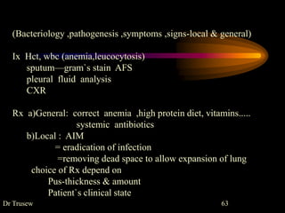 Dr Trusew 63
(Bacteriology ,pathogenesis ,symptoms ,signs-local & general)
Ix Hct, wbc (anemia,leucocytosis)
sputum—gram`s stain AFS
pleural fluid analysis
CXR
Rx a)General: correct anemia ,high protein diet, vitamins.....
systemic antibiotics
b)Local : AIM
= eradication of infection
=removing dead space to allow expansion of lung
choice of Rx depend on
Pus-thickness & amount
Patient`s clinical state
 
