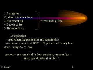 Dr Trusew 64
1.Aspiration
2.Intercostal chest tube
3.Rib resection methods of Rx
4.Decortication
5.Thoracoplasty
1.)Aspiration
--used when the pus is thin and remain thin
--wide bore needle at 8/9th ICS posterior axillary line
done every 2--3rd day
success= pus remain thin ,less purulent, amount less,
lung expand, patient afebrile
 