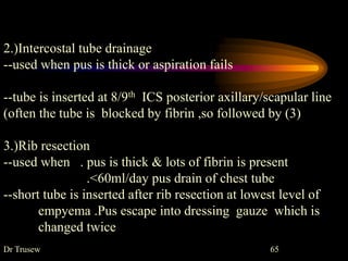 Dr Trusew 65
2.)Intercostal tube drainage
--used when pus is thick or aspiration fails
--tube is inserted at 8/9th ICS posterior axillary/scapular line
(often the tube is blocked by fibrin ,so followed by (3)
3.)Rib resection
--used when . pus is thick & lots of fibrin is present
.<60ml/day pus drain of chest tube
--short tube is inserted after rib resection at lowest level of
empyema .Pus escape into dressing gauze which is
changed twice
 