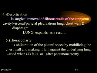 Dr Trusew 66
5.)Thoracoplasty
is obliteration of the pleural space by mobilizing the
chest wall and making it fall against the underlying lung.
--used when (4) fails or after pneumonectomy
4.)Decortication
is surgical removal of fibrous walls of the empyema
cavity(visceral/parietal pleura)from lung, chest wall &
diaphragm.
LUNG expands as a result.
 