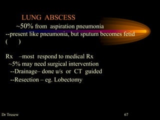 Dr Trusew 67
LUNG ABSCESS
~50% from aspiration pneumonia
--present like pneumonia, but sputum becomes fetid
( )
Rx –most respond to medical Rx
~5% may need surgical intervention
--Drainage– done u/s or CT guided
--Resection – eg. Lobectomy
 