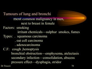 Dr Trusew 70
Tumours of lung and bronchi
most common malignancy in men,
next to breast in female
Factors: smoking
irritant chemicals—sulphur smokes, fumes
Types: . squamous carcinoma
. oat cell carcinoma
. adenocarcinoma
C.F: cough ,hemoptysis
bronchial obstruction—emphysema, atelectasis
secondary infection—consolidation, abscess
pressure effect—dysphagia, stridor
 