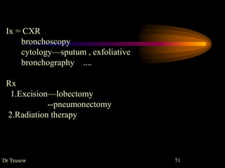 Dr Trusew 71
Ix = CXR
bronchoscopy
cytology—sputum , exfoliative
bronchography ....
Rx
1.Excision—lobectomy
--pneumonectomy
2.Radiation therapy
 