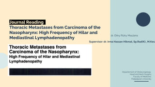 Journal Reading
Thoracic Metastases from Carcinoma of the
Nasopharynx: High Frequency of Hilar and
Mediastinal Lymphadenopathy
dr. Ekky Rizky Maulana
Supervisor: dr. Irma Hassan Hikmat, Sp.Rad(K)., M.Kes.
Departement of Otolaryngology,
Head and Neck Surgery
Faculty of Medicine,
Padjadjaran University
 
