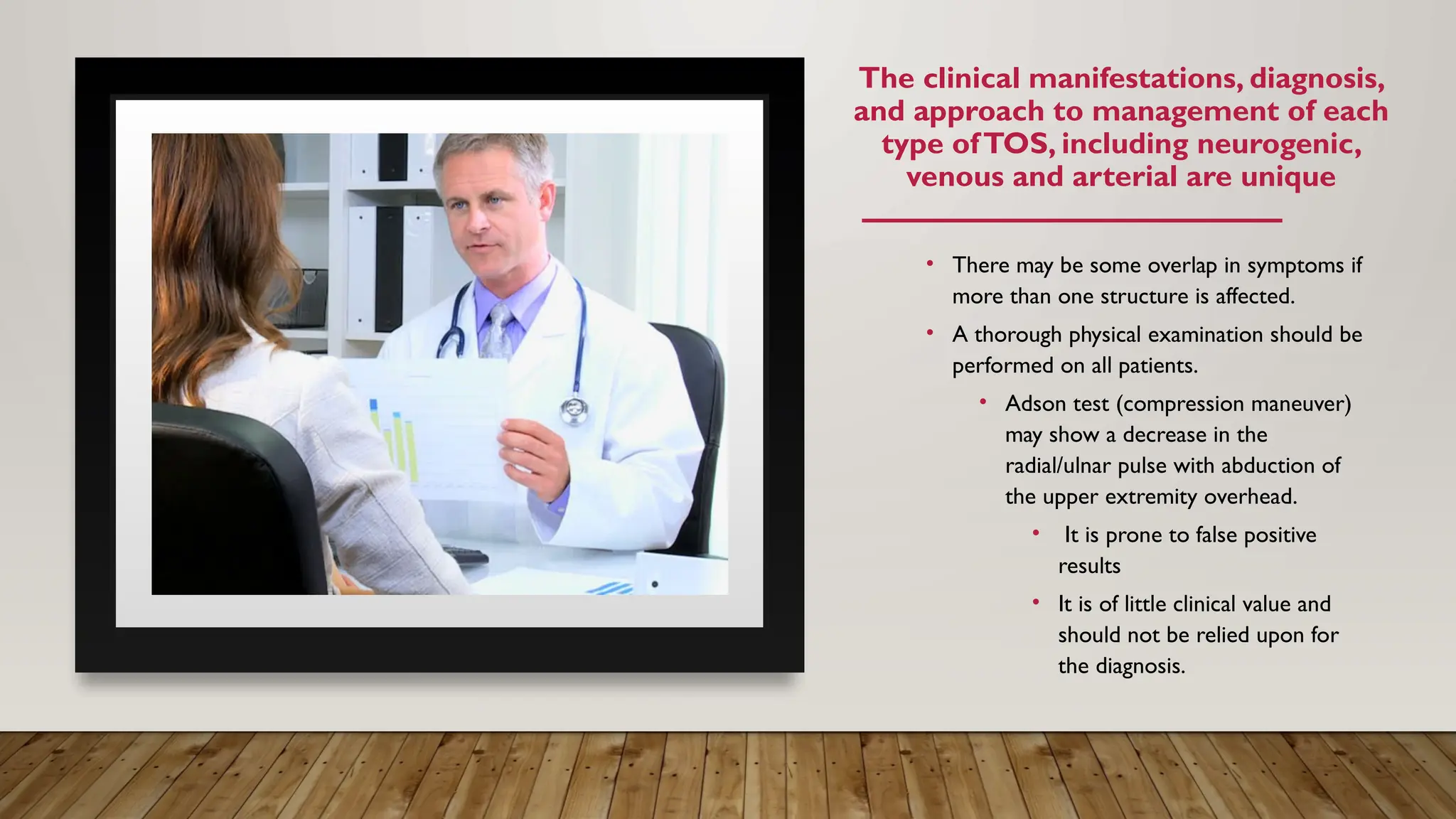 The clinical manifestations, diagnosis,
and approach to management of each
type ofTOS, including neurogenic,
venous and arterial are unique
• There may be some overlap in symptoms if
more than one structure is affected.
• A thorough physical examination should be
performed on all patients.
• Adson test (compression maneuver)
may show a decrease in the
radial/ulnar pulse with abduction of
the upper extremity overhead.
• It is prone to false positive
results
• It is of little clinical value and
should not be relied upon for
the diagnosis.
 