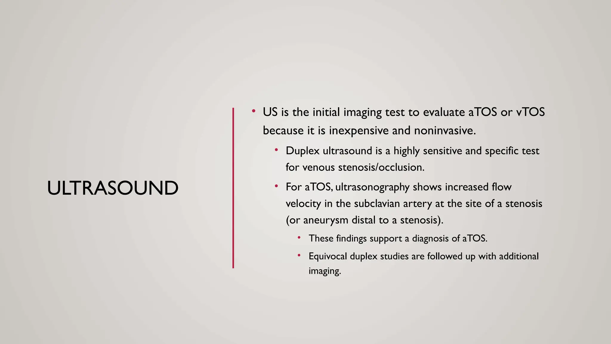 ULTRASOUND
• US is the initial imaging test to evaluate aTOS or vTOS
because it is inexpensive and noninvasive.
• Duplex ultrasound is a highly sensitive and specific test
for venous stenosis/occlusion.
• For aTOS, ultrasonography shows increased flow
velocity in the subclavian artery at the site of a stenosis
(or aneurysm distal to a stenosis).
• These findings support a diagnosis of aTOS.
• Equivocal duplex studies are followed up with additional
imaging.
 