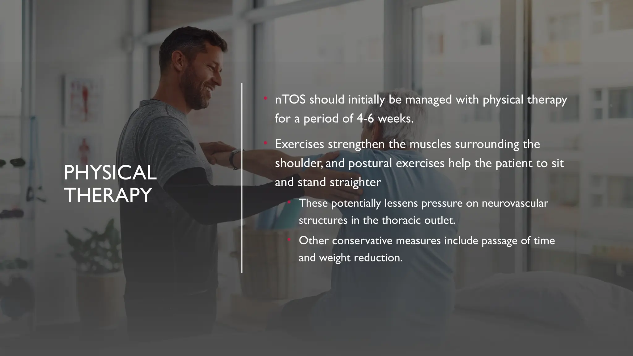 PHYSICAL
THERAPY
• nTOS should initially be managed with physical therapy
for a period of 4-6 weeks.
• Exercises strengthen the muscles surrounding the
shoulder, and postural exercises help the patient to sit
and stand straighter
• These potentially lessens pressure on neurovascular
structures in the thoracic outlet.
• Other conservative measures include passage of time
and weight reduction.
 
