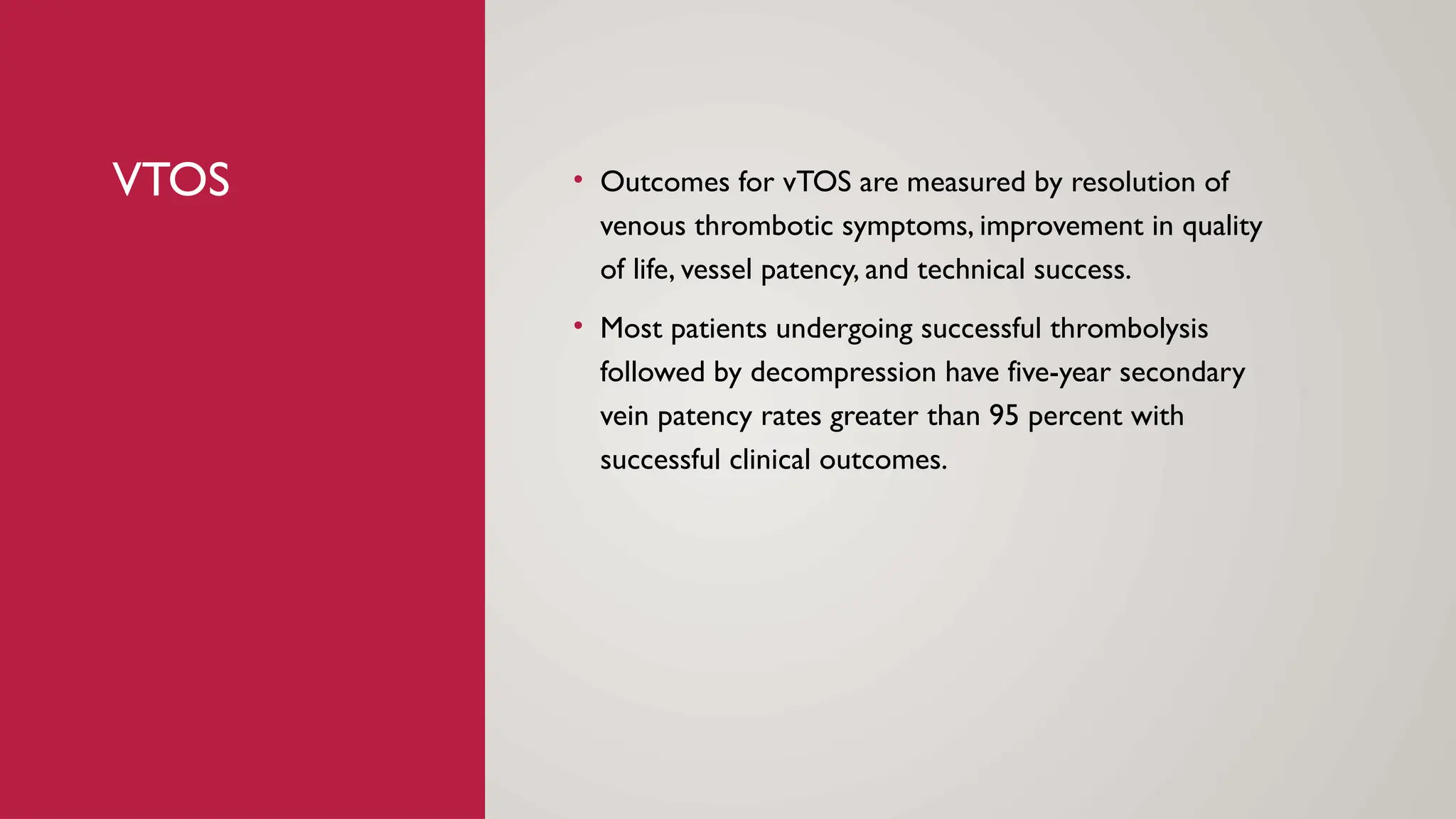 VTOS • Outcomes for vTOS are measured by resolution of
venous thrombotic symptoms, improvement in quality
of life, vessel patency, and technical success.
• Most patients undergoing successful thrombolysis
followed by decompression have five-year secondary
vein patency rates greater than 95 percent with
successful clinical outcomes.
 