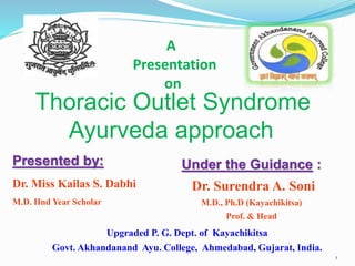 A
Presentation
on
Thoracic Outlet Syndrome
Ayurveda approach
1
Presented by:
Dr. Miss Kailas S. Dabhi
M.D. IInd Year Scholar
Under the Guidance :
Dr. Surendra A. Soni
M.D., Ph.D (Kayachikitsa)
Prof. & Head
Upgraded P. G. Dept. of Kayachikitsa
Govt. Akhandanand Ayu. College, Ahmedabad, Gujarat, India.
 