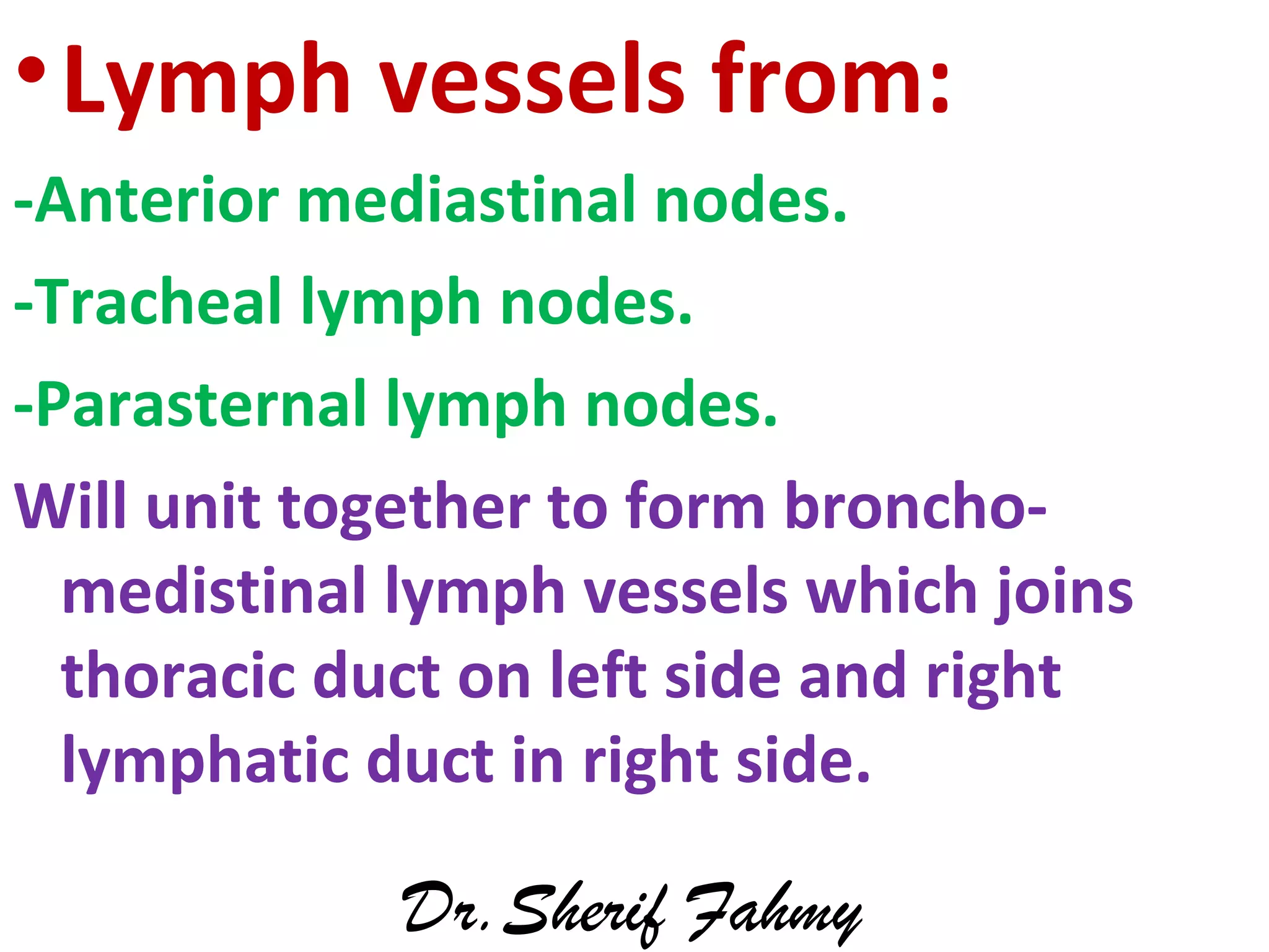 •Lymph vessels from:
-Anterior mediastinal nodes.
-Tracheal lymph nodes.
-Parasternal lymph nodes.
Will unit together to form broncho-
medistinal lymph vessels which joins
thoracic duct on left side and right
lymphatic duct in right side.
Dr.Sherif Fahmy
 