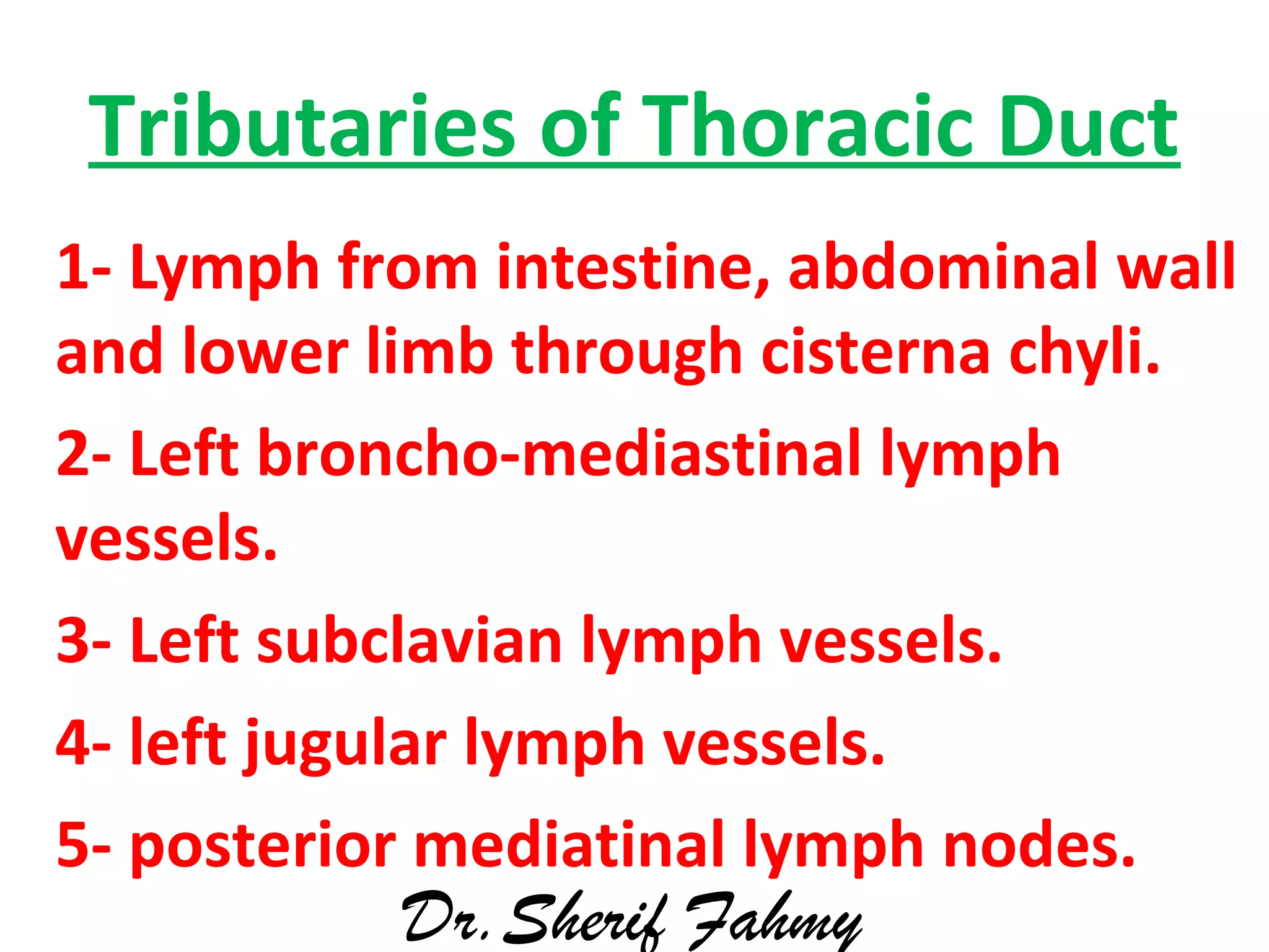 Tributaries of Thoracic Duct
1- Lymph from intestine, abdominal wall
and lower limb through cisterna chyli.
2- Left broncho-mediastinal lymph
vessels.
3- Left subclavian lymph vessels.
4- left jugular lymph vessels.
5- posterior mediatinal lymph nodes.
Dr.Sherif Fahmy
 