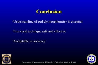 Department of Neurosurgery, University of Michigan Medical School
ConclusionConclusion
•Understanding of pedicle morphometry is essentialUnderstanding of pedicle morphometry is essential
•Free-hand technique safe and effectiveFree-hand technique safe and effective
•Acceptable vs accuracyAcceptable vs accuracy
 