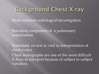  Most common radiological investigation
 Standard component of a pulmonary
examination
 Systematic review is vital in interpretation of
chest x-rays
 Chest radiographs are one of the most difficult
X Rays to interpret because of subject to subject
variation.
 