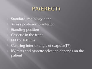  Standard, radiology dept
 X-rays posterior to anterior
 Standing position
 Cassette in the front
 FFD of 180 cms
 Centring inferior angle of scapula(T7)
 kV,mAs and cassette selection depends on the
patient
 