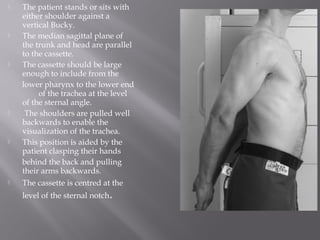  The patient stands or sits with
either shoulder against a
vertical Bucky.
 The median sagittal plane of
the trunk and head are parallel
to the cassette.
 The cassette should be large
enough to include from the
lower pharynx to the lower end
of the trachea at the level
of the sternal angle.
 The shoulders are pulled well
backwards to enable the
visualization of the trachea.
 This position is aided by the
patient clasping their hands
behind the back and pulling
their arms backwards.
 The cassette is centred at the
level of the sternal notch.
 