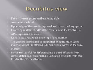  Patient lie semi prone on the affected side.
 Arms over the head
 Upper edge of the cassette is placed just above the lung apices
 Centering is at the middle of the cassette or at the level of T7.
 AP setup should be made.
 Knee flexed and should be on top of one another
 The affected side should be supported by some radiolucent
material so that the affected side completely comes in the xray.
 Marker
 Decubitus - useful for differentiating pleural effusions from
consolidation (e.g. pneumonia) ; Loculated effusions from free
fluid in the pleura. Abscess
 