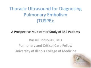 Thoracic Ultrasound for Diagnosing Pulmonary Embolism (TUSPE): A Prospective Multicenter Study of 352 Patients Bassel Ericsoussi, MD Pulmonary and Critical Care Fellow University of Illinois College of Medicine 