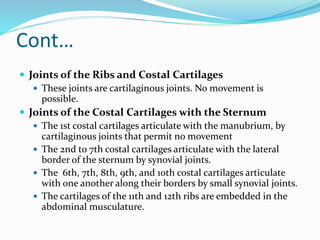Cont…
 Joints of the Ribs and Costal Cartilages
 These joints are cartilaginous joints. No movement is
possible.
 Joints of the Costal Cartilages with the Sternum
 The 1st costal cartilages articulate with the manubrium, by
cartilaginous joints that permit no movement
 The 2nd to 7th costal cartilages articulate with the lateral
border of the sternum by synovial joints.
 The 6th, 7th, 8th, 9th, and 10th costal cartilages articulate
with one another along their borders by small synovial joints.
 The cartilages of the 11th and 12th ribs are embedded in the
abdominal musculature.
 