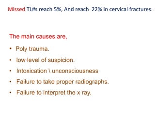 Missed TL#s reach 5%, And reach 22% in cervical fractures.
The main causes are,
• Poly trauma.
• low level of suspicion.
• Intoxication  unconsciousness
• Failure to take proper radiographs.
• Failure to interpret the x ray.
 