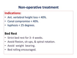 Non-operative treatment
Indications:
• Ant. vertebral height loss < 40%.
• Canal compromise < 40%.
• kyphosis < 25 degrees.
Bed Rest
• Strict bed rest for 3- 4 weeks.
• Avoid flexion, sit-ups, & spinal rotation.
• Avoid weight bearing.
• Bed rolling encouraged.
 