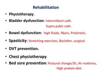 Rehabilitation
• Physiotherapy.
• Bladder dysfunction: Intermittent cath.
Supra-pubic cath.
• Bowel dysfunction: high fluids, fibers, Prokinetic.
• Spasticity: Stretching exercises, Baclofen, surgical.
• DVT prevention.
• Chest physiotherapy.
• Bed sore prevention: Postural change/2h, Air mattress,
High protein diet.
 