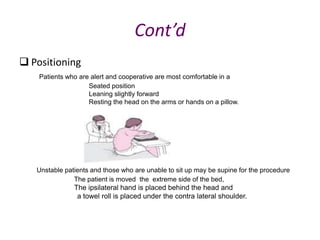 Cont’d
 Positioning
Patients who are alert and cooperative are most comfortable in a
Seated position
Leaning slightly forward
Resting the head on the arms or hands on a pillow.
Unstable patients and those who are unable to sit up may be supine for the procedure
The patient is moved the extreme side of the bed,
The ipsilateral hand is placed behind the head and
a towel roll is placed under the contra lateral shoulder.
 