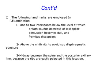 Cont’d
 The following landmarks are employed In
P.Examination
1- One to two interspaces below the level at which
breath sounds decrease or disappear
percussion becomes dull, and
fremitus disappears
2- Above the ninth rib, to avoid sub diaphragmatic
puncture
3-Midway between the spine and the posterior axillary
line, because the ribs are easily palpated in this location.
 