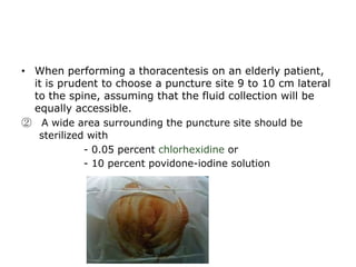 • When performing a thoracentesis on an elderly patient,
it is prudent to choose a puncture site 9 to 10 cm lateral
to the spine, assuming that the fluid collection will be
equally accessible.
② A wide area surrounding the puncture site should be
sterilized with
- 0.05 percent chlorhexidine or
- 10 percent povidone-iodine solution
 
