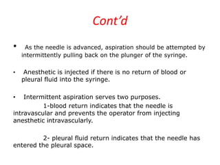Cont’d
• As the needle is advanced, aspiration should be attempted by
intermittently pulling back on the plunger of the syringe.
• Anesthetic is injected if there is no return of blood or
pleural fluid into the syringe.
• Intermittent aspiration serves two purposes.
1-blood return indicates that the needle is
intravascular and prevents the operator from injecting
anesthetic intravascularly.
2- pleural fluid return indicates that the needle has
entered the pleural space.
 
