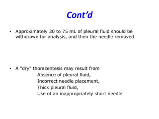 Cont’d
• Approximately 30 to 75 mL of pleural fluid should be
withdrawn for analysis, and then the needle removed.
• A "dry" thoracentesis may result from
Absence of pleural fluid,
Incorrect needle placement,
Thick pleural fluid,
Use of an inappropriately short needle
 