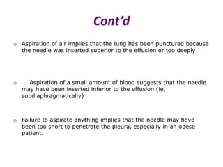 Cont’d
o Aspiration of air implies that the lung has been punctured because
the needle was inserted superior to the effusion or too deeply
o Aspiration of a small amount of blood suggests that the needle
may have been inserted inferior to the effusion (ie,
subdiaphragmatically)
o Failure to aspirate anything implies that the needle may have
been too short to penetrate the pleura, especially in an obese
patient.
 