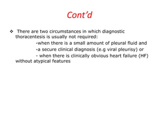 Cont’d
 There are two circumstances in which diagnostic
thoracentesis is usually not required:
-when there is a small amount of pleural fluid and
-a secure clinical diagnosis (e.g viral pleurisy) or
- when there is clinically obvious heart failure (HF)
without atypical features
 