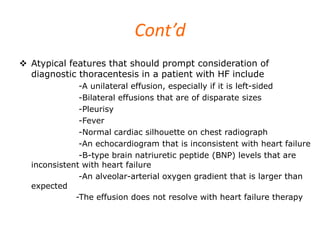 Cont’d
 Atypical features that should prompt consideration of
diagnostic thoracentesis in a patient with HF include
-A unilateral effusion, especially if it is left-sided
-Bilateral effusions that are of disparate sizes
-Pleurisy
-Fever
-Normal cardiac silhouette on chest radiograph
-An echocardiogram that is inconsistent with heart failure
-B-type brain natriuretic peptide (BNP) levels that are
inconsistent with heart failure
-An alveolar-arterial oxygen gradient that is larger than
expected
-The effusion does not resolve with heart failure therapy
 