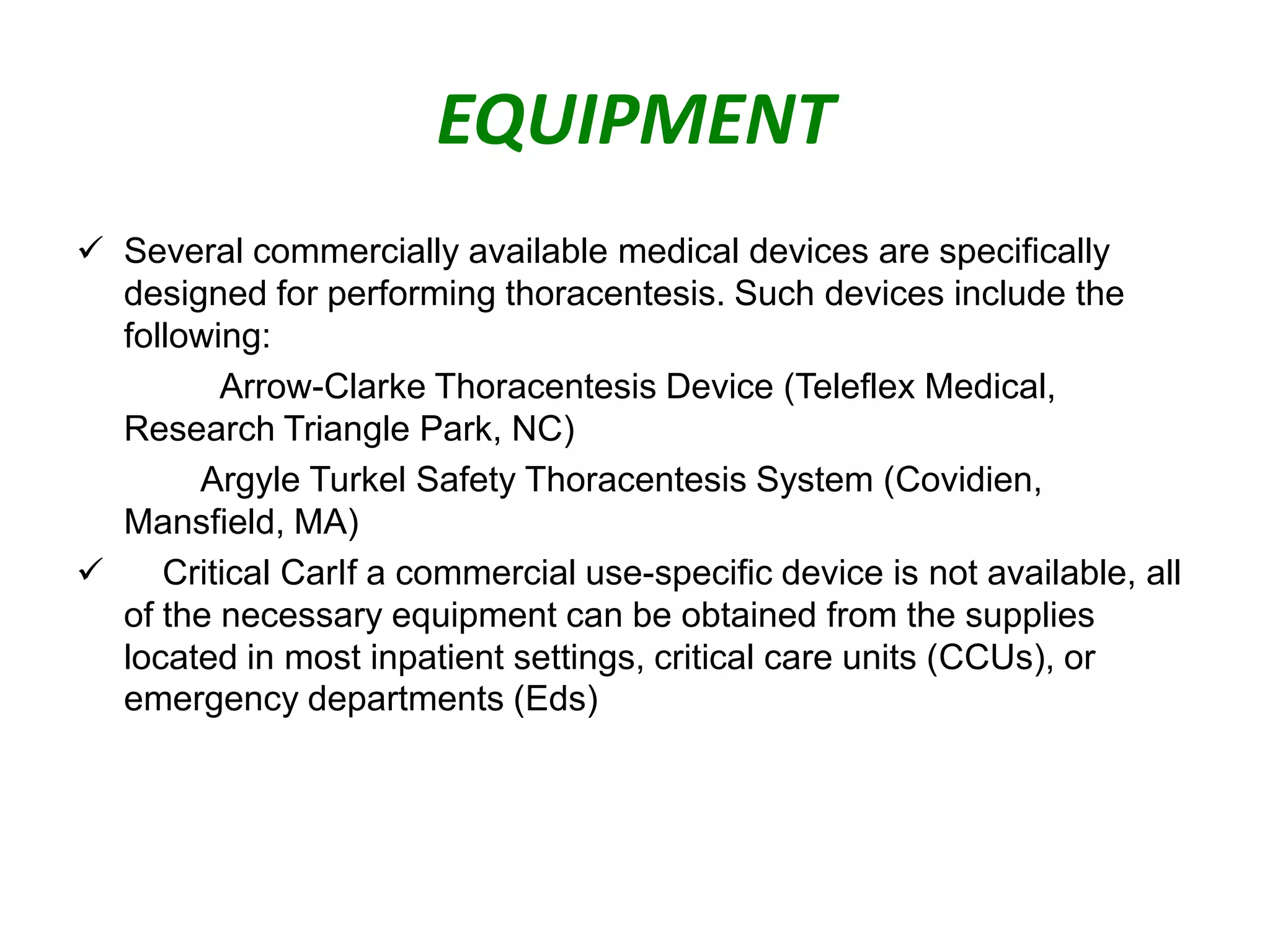 EQUIPMENT
 Several commercially available medical devices are specifically
designed for performing thoracentesis. Such devices include the
following:
Arrow-Clarke Thoracentesis Device (Teleflex Medical,
Research Triangle Park, NC)
Argyle Turkel Safety Thoracentesis System (Covidien,
Mansfield, MA)

Critical CarIf a commercial use-specific device is not available, all
of the necessary equipment can be obtained from the supplies
located in most inpatient settings, critical care units (CCUs), or
emergency departments (Eds)

 