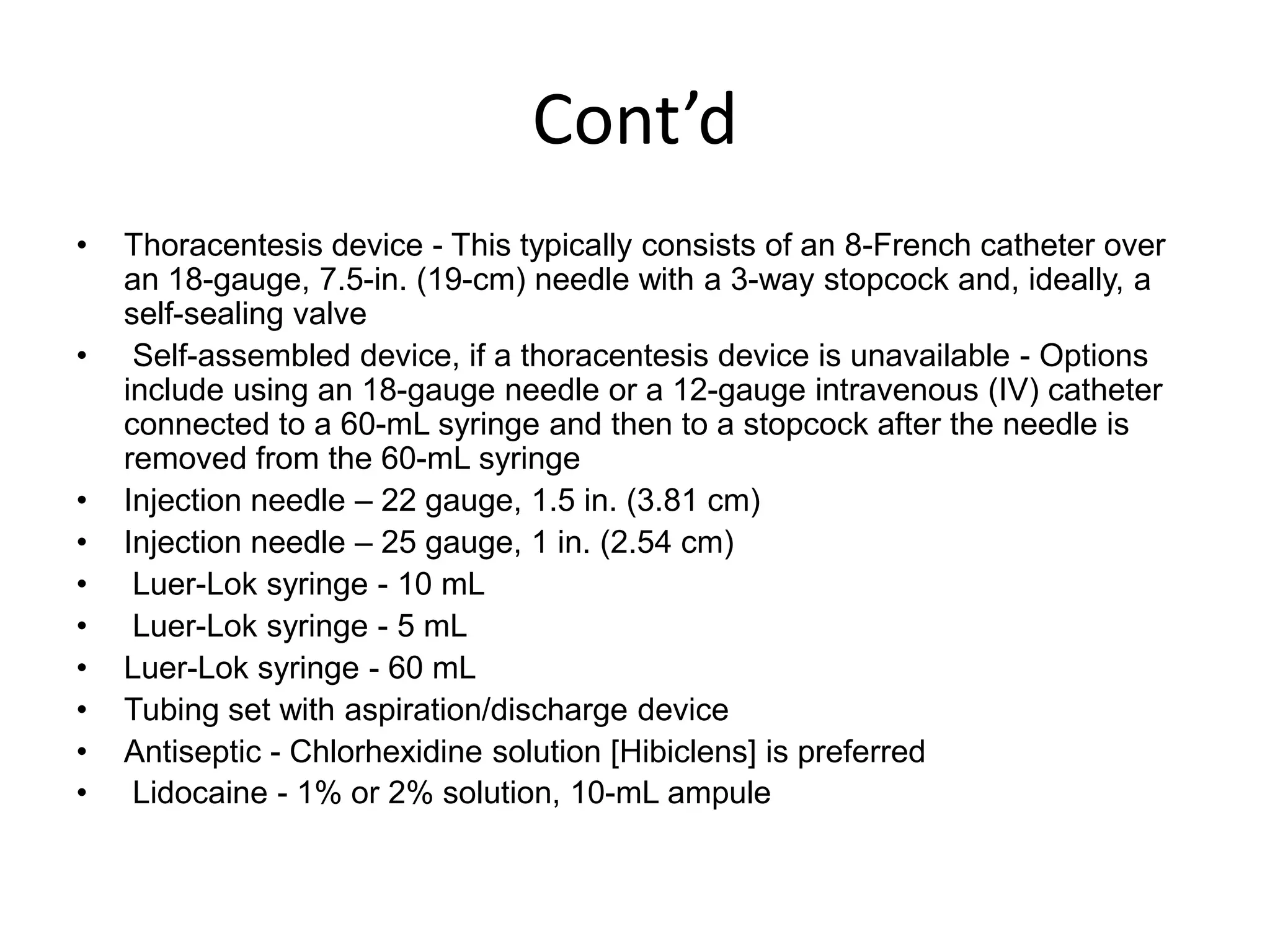 Cont’d
•
•

•
•
•
•
•
•
•
•

Thoracentesis device - This typically consists of an 8-French catheter over
an 18-gauge, 7.5-in. (19-cm) needle with a 3-way stopcock and, ideally, a
self-sealing valve
Self-assembled device, if a thoracentesis device is unavailable - Options
include using an 18-gauge needle or a 12-gauge intravenous (IV) catheter
connected to a 60-mL syringe and then to a stopcock after the needle is
removed from the 60-mL syringe
Injection needle – 22 gauge, 1.5 in. (3.81 cm)
Injection needle – 25 gauge, 1 in. (2.54 cm)
Luer-Lok syringe - 10 mL
Luer-Lok syringe - 5 mL
Luer-Lok syringe - 60 mL
Tubing set with aspiration/discharge device
Antiseptic - Chlorhexidine solution [Hibiclens] is preferred
Lidocaine - 1% or 2% solution, 10-mL ampule

 