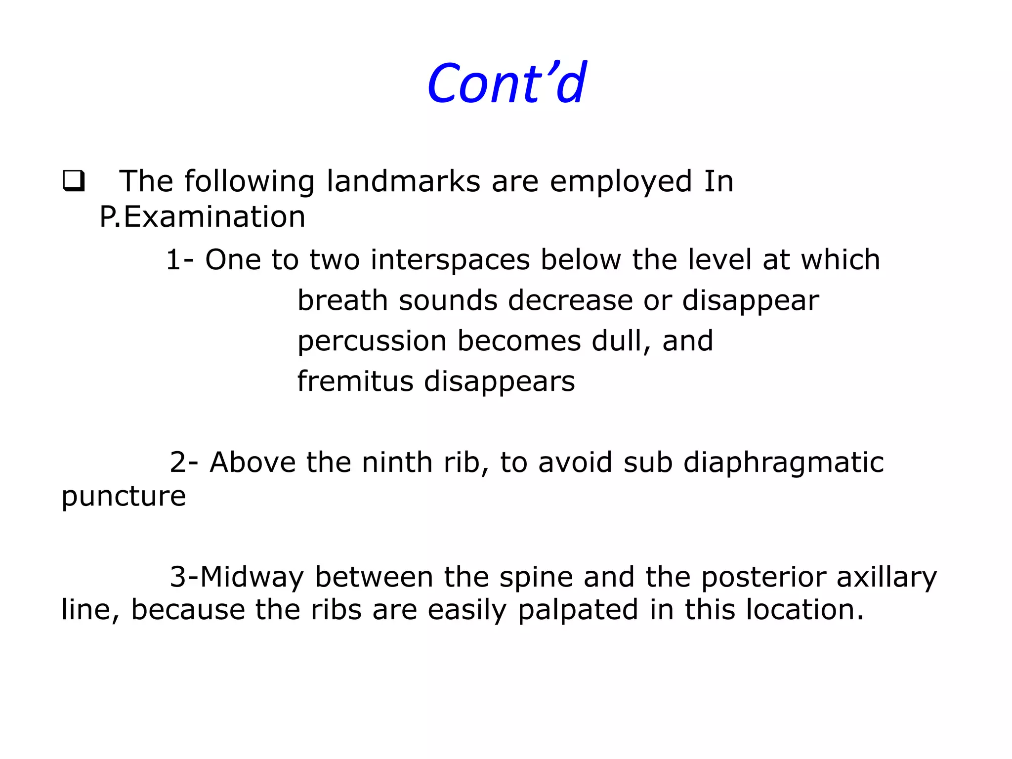 Cont’d


The following landmarks are employed In
P.Examination
1- One to two interspaces below the level at which
breath sounds decrease or disappear
percussion becomes dull, and
fremitus disappears

2- Above the ninth rib, to avoid sub diaphragmatic
puncture
3-Midway between the spine and the posterior axillary
line, because the ribs are easily palpated in this location.

 