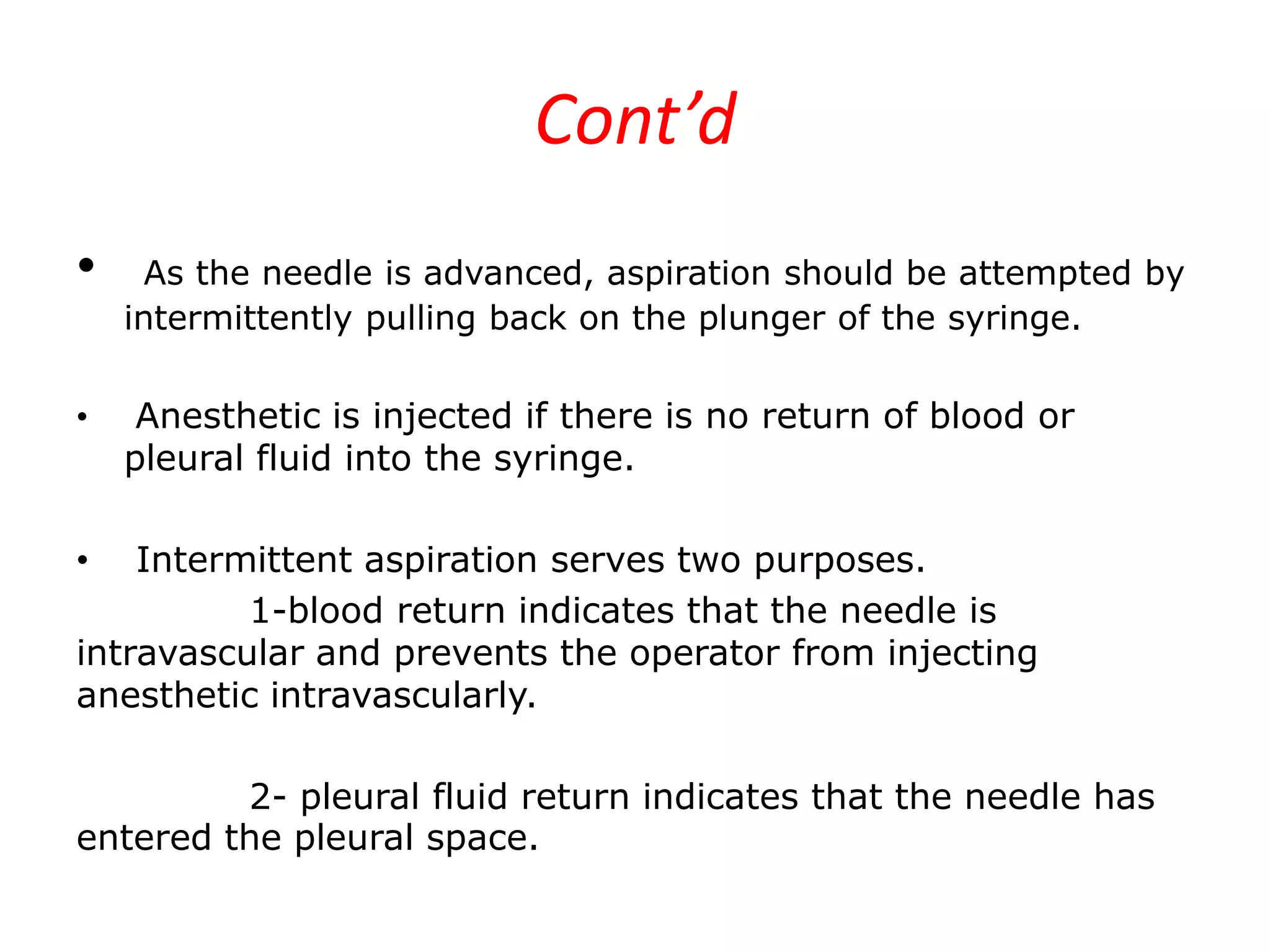 Cont’d
•
•

As the needle is advanced, aspiration should be attempted by
intermittently pulling back on the plunger of the syringe.

Anesthetic is injected if there is no return of blood or
pleural fluid into the syringe.

Intermittent aspiration serves two purposes.
1-blood return indicates that the needle is
intravascular and prevents the operator from injecting
anesthetic intravascularly.
•

2- pleural fluid return indicates that the needle has
entered the pleural space.

 