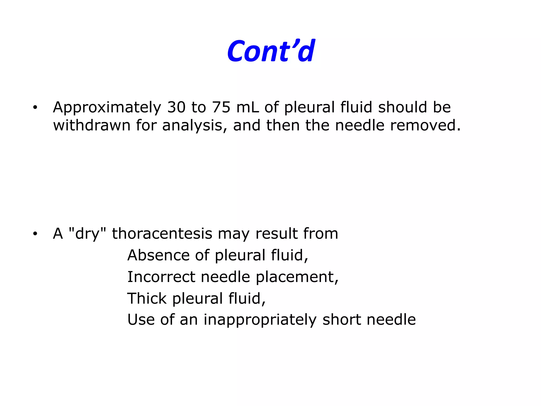 Cont’d
• Approximately 30 to 75 mL of pleural fluid should be
withdrawn for analysis, and then the needle removed.

• A "dry" thoracentesis may result from
Absence of pleural fluid,
Incorrect needle placement,
Thick pleural fluid,
Use of an inappropriately short needle

 